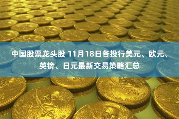 中国股票龙头股 11月18日各投行美元、欧元、英镑、日元最新交易策略汇总