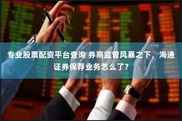专业股票配资平台查询 券商监管风暴之下，海通证券保荐业务怎么了？