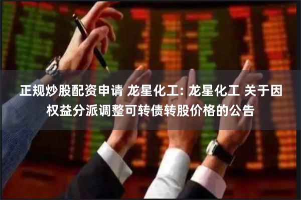 正规炒股配资申请 龙星化工: 龙星化工 关于因权益分派调整可转债转股价格的公告