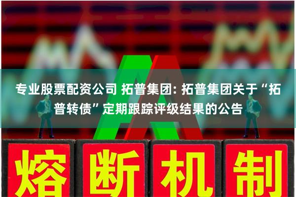 专业股票配资公司 拓普集团: 拓普集团关于“拓普转债”定期跟踪评级结果的公告