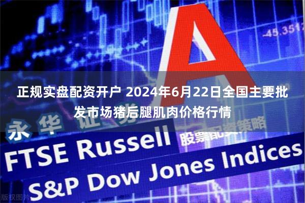 正规实盘配资开户 2024年6月22日全国主要批发市场猪后腿肌肉价格行情