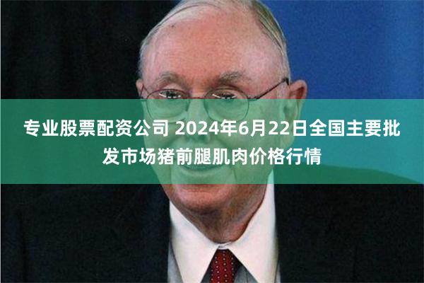 专业股票配资公司 2024年6月22日全国主要批发市场猪前腿肌肉价格行情