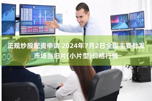 正规炒股配资申请 2024年7月2日全国主要批发市场当归片(小片型)价格行情