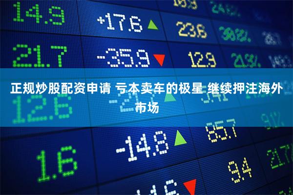 正规炒股配资申请 亏本卖车的极星 继续押注海外市场