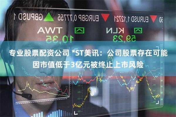 专业股票配资公司 *ST美讯：公司股票存在可能因市值低于3亿元被终止上市风险