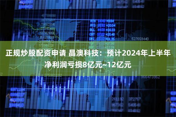 正规炒股配资申请 晶澳科技：预计2024年上半年净利润亏损8亿元~12亿元