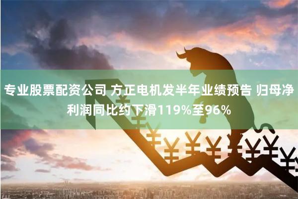 专业股票配资公司 方正电机发半年业绩预告 归母净利润同比约下滑119%至96%
