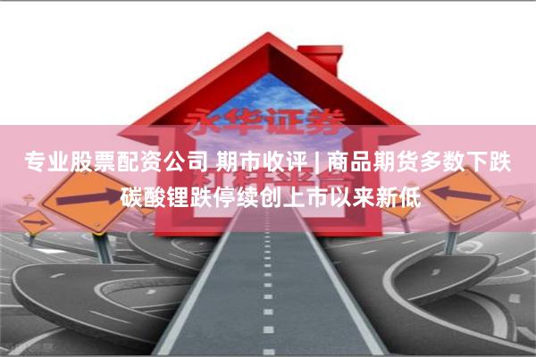 专业股票配资公司 期市收评 | 商品期货多数下跌 碳酸锂跌停续创上市以来新低