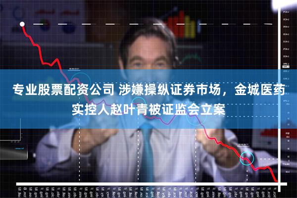 专业股票配资公司 涉嫌操纵证券市场，金城医药实控人赵叶青被证监会立案