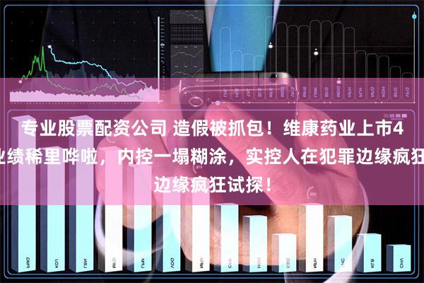 专业股票配资公司 造假被抓包！维康药业上市4年，业绩稀里哗啦，内控一塌糊涂，实控人在犯罪边缘疯狂试探！