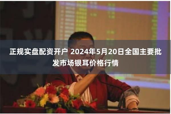 正规实盘配资开户 2024年5月20日全国主要批发市场银耳价格行情