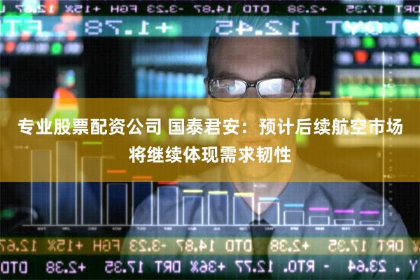 专业股票配资公司 国泰君安：预计后续航空市场将继续体现需求韧性