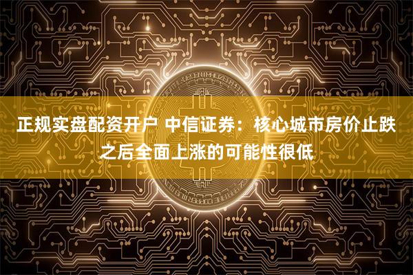 正规实盘配资开户 中信证券：核心城市房价止跌之后全面上涨的可能性很低