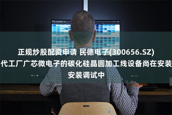 正规炒股配资申请 民德电子(300656.SZ)：晶圆代工厂广芯微电子的碳化硅晶圆加工线设备尚在安装调试中