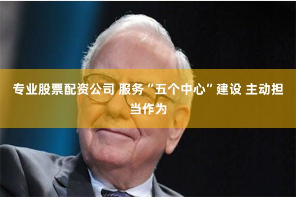 专业股票配资公司 服务“五个中心”建设 主动担当作为