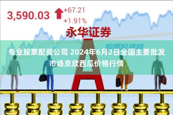 专业股票配资公司 2024年6月2日全国主要批发市场京欣西瓜价格行情