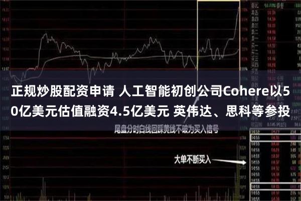 正规炒股配资申请 人工智能初创公司Cohere以50亿美元估值融资4.5亿美元 英伟达、思科等参投