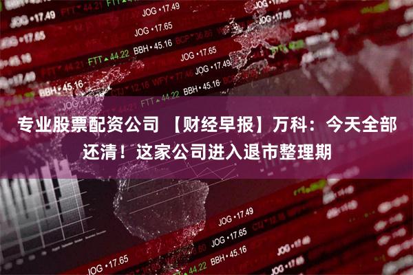 专业股票配资公司 【财经早报】万科：今天全部还清！这家公司进入退市整理期