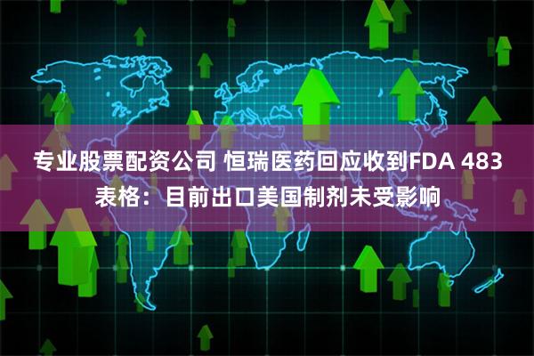 专业股票配资公司 恒瑞医药回应收到FDA 483表格：目前出口美国制剂未受影响