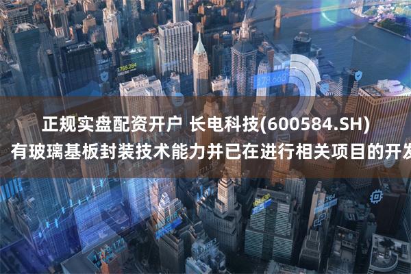 正规实盘配资开户 长电科技(600584.SH)：有玻璃基板封装技术能力并已在进行相关项目的开发