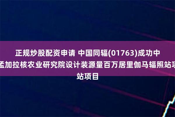 正规炒股配资申请 中国同辐(01763)成功中标孟加拉核农业研究院设计装源量百万居里伽马辐照站项目