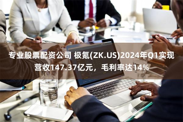 专业股票配资公司 极氪(ZK.US)2024年Q1实现营收147.37亿元，毛利率达14%