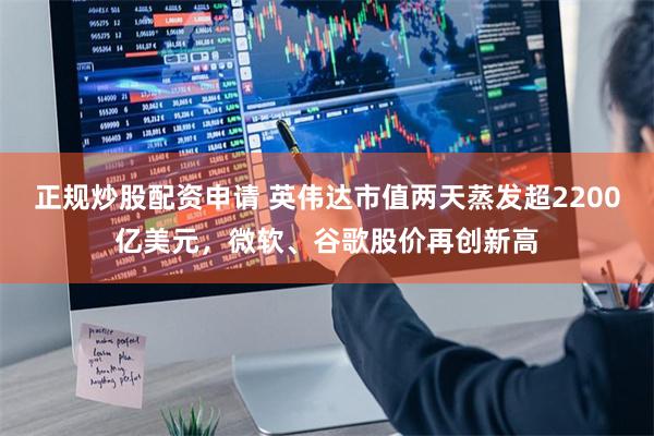 正规炒股配资申请 英伟达市值两天蒸发超2200亿美元，微软、谷歌股价再创新高