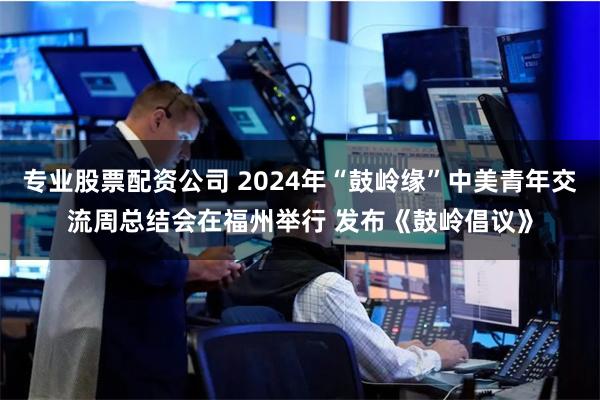 专业股票配资公司 2024年“鼓岭缘”中美青年交流周总结会在福州举行 发布《鼓岭倡议》