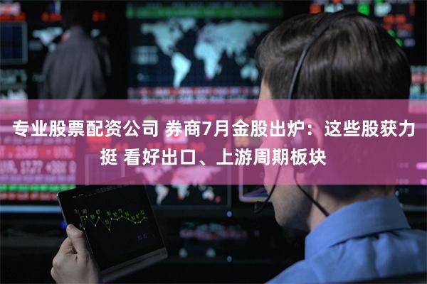 专业股票配资公司 券商7月金股出炉：这些股获力挺 看好出口、上游周期板块
