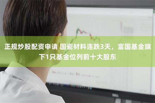 正规炒股配资申请 国瓷材料连跌3天，富国基金旗下1只基金位列前十大股东