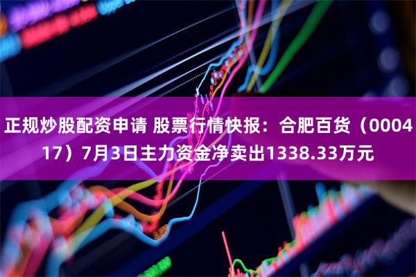 正规炒股配资申请 股票行情快报：合肥百货（000417）7月3日主力资金净卖出1338.33万元