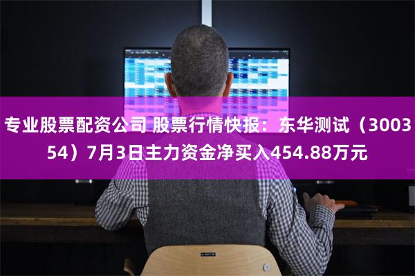 专业股票配资公司 股票行情快报：东华测试（300354）7月3日主力资金净买入454.88万元