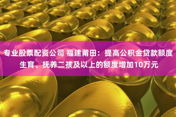 专业股票配资公司 福建莆田：提高公积金贷款额度 生育、抚养二孩及以上的额度增加10万元
