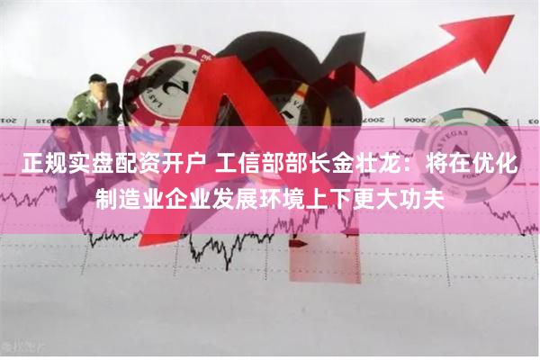 正规实盘配资开户 工信部部长金壮龙：将在优化制造业企业发展环境上下更大功夫