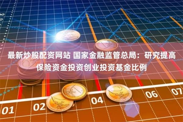 最新炒股配资网站 国家金融监管总局：研究提高保险资金投资创业投资基金比例
