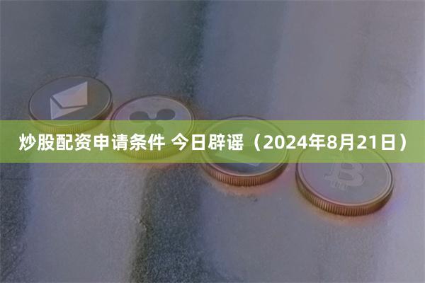 炒股配资申请条件 今日辟谣（2024年8月21日）