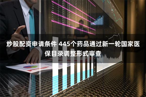炒股配资申请条件 445个药品通过新一轮国家医保目录调整形式审查