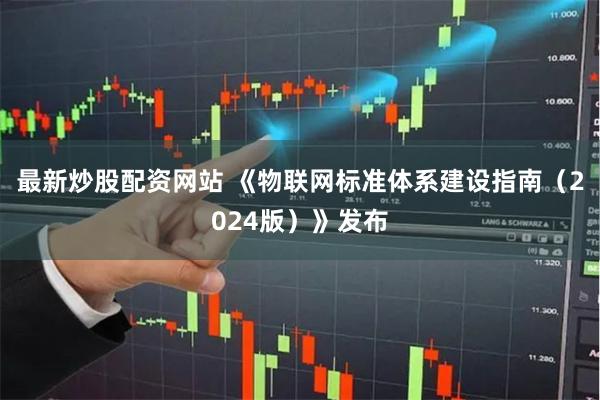 最新炒股配资网站 《物联网标准体系建设指南（2024版）》发布