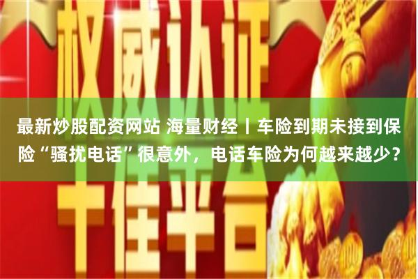 最新炒股配资网站 海量财经丨车险到期未接到保险“骚扰电话”很意外，电话车险为何越来越少？