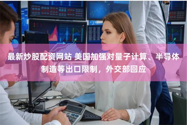 最新炒股配资网站 美国加强对量子计算、半导体制造等出口限制，外交部回应