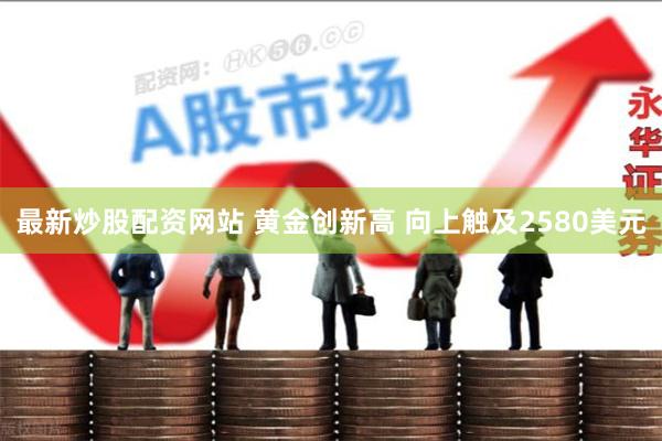 最新炒股配资网站 黄金创新高 向上触及2580美元