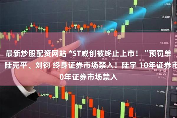 最新炒股配资网站 *ST威创被终止上市！“预罚单”来了：陆克平、刘钧 终身证券市场禁入！陆宇 10年证券市场禁入