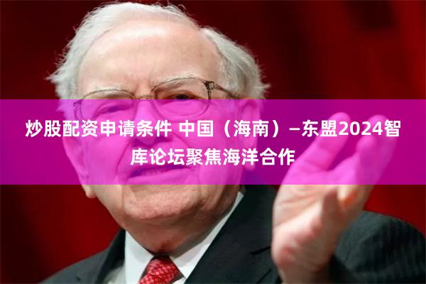 炒股配资申请条件 中国（海南）—东盟2024智库论坛聚焦