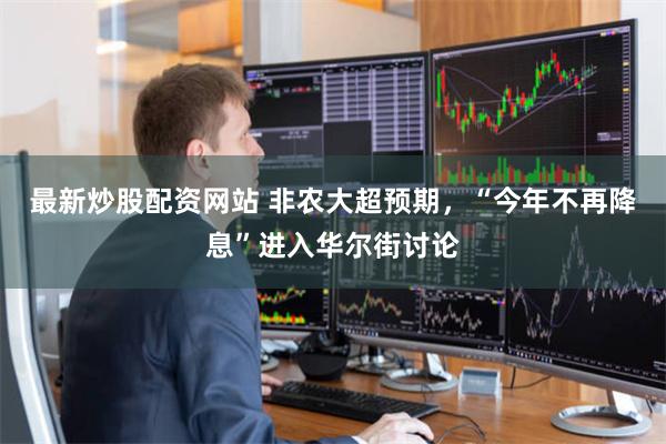 最新炒股配资网站 非农大超预期，“今年不再降息”进入华尔街讨论