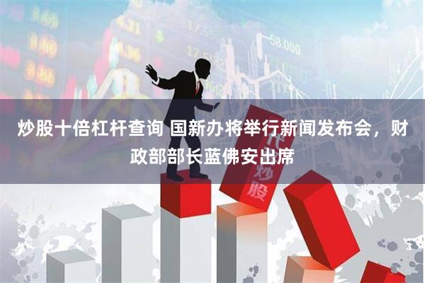 炒股十倍杠杆查询 国新办将举行新闻发布会，财政部部长蓝佛安出席