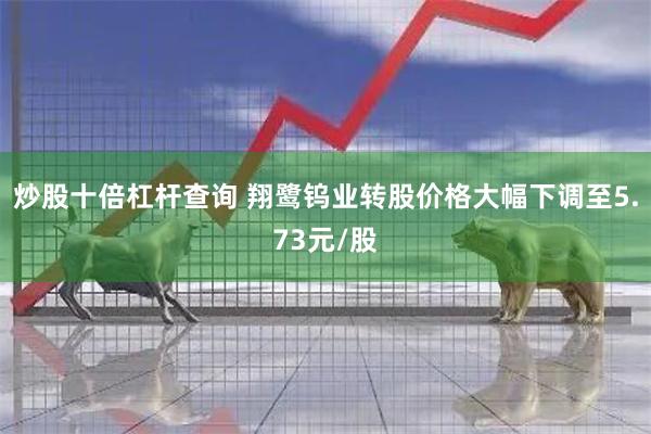 炒股十倍杠杆查询 翔鹭钨业转股价格大幅下调至5.73元/股