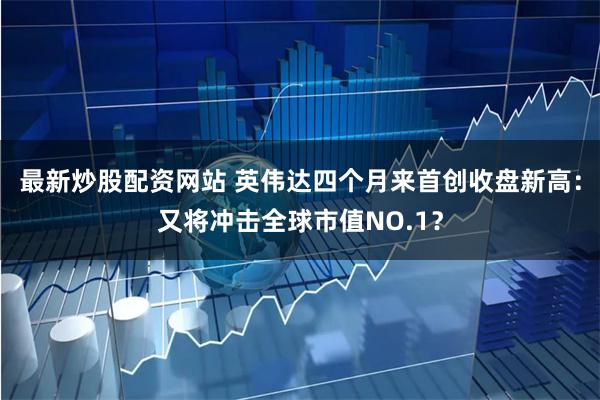 最新炒股配资网站 英伟达四个月来首创收盘新高：又将冲击全球市值NO.1？