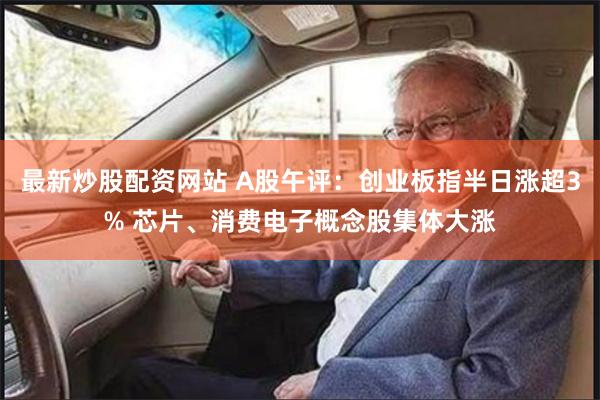 最新炒股配资网站 A股午评：创业板指半日涨超3% 芯片、消费电子概念股集体大涨