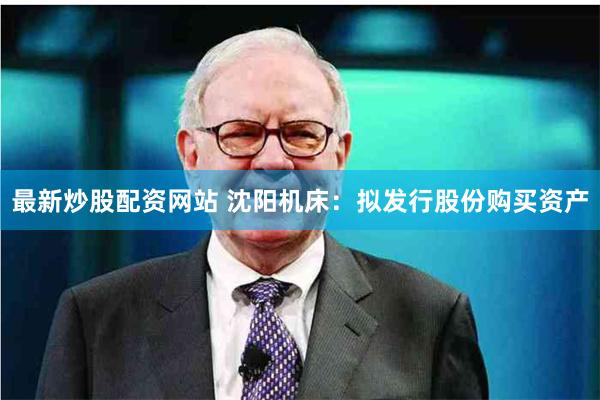 最新炒股配资网站 沈阳机床：拟发行股份购买资产