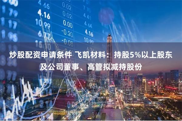 炒股配资申请条件 飞凯材料：持股5%以上股东及公司董事、高管拟减持股份